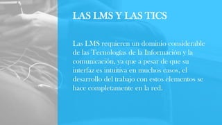 LAS LMS Y LAS TICS
Las LMS requieren un dominio considerable
de las Tecnologías de la Información y la
comunicación, ya que a pesar de que su
interfaz es intuitiva en muchos casos, el
desarrollo del trabajo con estos elementos se
hace completamente en la red.
 