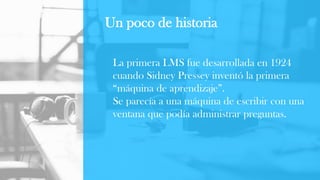 La primera LMS fue desarrollada en 1924
cuando Sidney Pressey inventó la primera
“máquina de aprendizaje”.
Se parecía a una máquina de escribir con una
ventana que podía administrar preguntas.
Un poco de historia
 