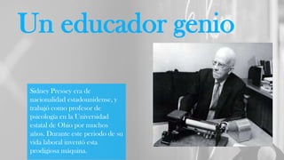 Un educador genio
Sidney Pressey era de
nacionalidad estadounidense, y
trabajó como profesor de
psicología en la Universidad
estatal de Ohio por muchos
años. Durante este periodo de su
vida laboral inventó esta
prodigiosa máquina.
 