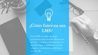 ¿Cómo funciona una
LMS?
Una LMS es como un gran
repositorio que permite almacenar,
acceder y registrar información en
un solo lugar. Cualquiera con un
usuario y contraseña podrá hacer
uso de ella.
 
