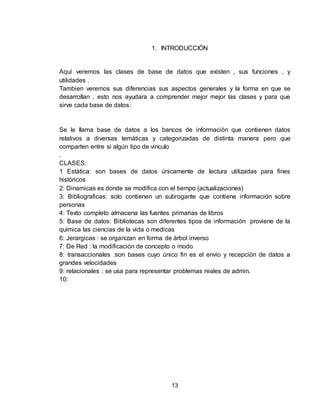 13
1. INTRODUCCIÓN
Aquí veremos las clases de base de datos que existen , sus funciones , y
utilidades .
Tambien veremos sus diferencias sus aspectos generales y la forma en que se
desarrollan , esto nos ayudara a comprender mejor mejor las clases y para que
sirve cada base de datos:
Se le llama base de datos a los bancos de información que contienen datos
relativos a diversas temáticas y categorizadas de distinta manera pero que
comparten entre si algún tipo de vinculo
.
CLASES:
1 Estática: son bases de datos únicamente de lectura utilizadas para fines
históricos
2: Dinamicas es donde se modifica con el tiempo (actualizaciones)
3: Bibliograficas: solo contienen un subrogante que contiene información sobre
personas
4: Texto completo almacena las fuentes primarias de libros
5: Base de datos: Bibliotecas son diferentes tipos de información proviene de la
química las ciencias de la vida o medicas
6: Jerargicas : se organizan en forma de árbol inverso
7: De Red : la modificación de concepto o modo
8: transaccionales :son bases cuyo único fin es el envio y recepción de datos a
grandes velocidades
9: relacionales : se usa para representar problemas reales de admin.
10:
 