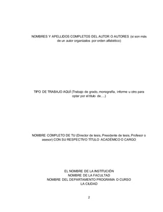 2
NOMBRES Y APELLIDOS COMPLETOS DEL AUTOR O AUTORES (si son más
de un autor organízalos por orden alfabético)
TIPO DE TRABAJO AQUÍ (Trabajo de grado, monografía, informe u otro para
optar por el título de….)
NOMBRE COMPLETO DE TU (Director de tesis, Presidente de tesis, Profesor o
asesor) CON SU RESPECTIVO TÍTULO ACADÉMICO O CARGO
EL NOMBRE DE LA INSTITUCIÓN
NOMBRE DE LA FACULTAD
NOMBRE DEL DEPARTAMENTO PROGRAMA O CURSO
LA CIUDAD
 