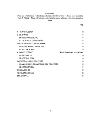 6
CONTENIDO
Para que esta tabla de contenido se actualice automáticamente se deben usar los estilos
Titulo 1, Titulo 2 y Titulo 3. Posteriormente haz click sobre la tabla y selecciona actualizar
tabla.
Pág.
1. INTRODUCCIÓN 13
2. OBJETIVOS 14
2.1 OBJETIVO GENERAL 14
2.2 OBJETIVOS ESPECÍFICOS 14
3 PLANTEAMIENTO DEL PROBLEMA 15
3.1 DEFINICIÓN DEL PROBLEMA 15
3.2 JUSTIFICACIÓN 15
4. MARCO TEÓRICO Error! Bookmark not defined.
5.1 MATERIALES 19
5.2 METODOLOGÍA 19
6 DESARROLLO DEL PROYECTO 20
6.1 ANÁLISIS DEL DESARROLLO DEL PROYECTO 20
6.2 CRONOGRAMA 21
CONCLUSIONES 22
RECOMENDACIONES 23
BIBLIOGRAFÍA 24
 
