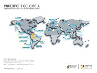 PROMOCIÓN DE TURISMO, INVERSIÓN Y EXPORTACIONES




                         CANADÁ
                         Toronto
                                                                                                         REINO UNIDO
                         Montreal
                                                                                                       Londres
                                                                                                                                          RUSIA
                                                                                                               ALEMANIA                   Moscú
                        USA                                                                                     Frankfurt
                   Washington D.C.
                   Chicago                                                                                                                                COREA DEL SUR          JAPÓN
                   Atlanta                                                                                    FRANCIA                                      Seúl                   Tokio
                   Los Angeles                                                                                  Paris
                   New York
                   San Francisco                             GUATEMALA                                                      TURQUÍA                INDIA
                   Houston                                   Ciudad de Guatemala                     ESPAÑA
                   Miami                                                              CARIBBE                                Estambul              Nueva Delhi
                                   MÉXICO                                          San Juan          Madrid                                                               CHINA
                                                                                   Santo Domingo                                                                          Beijing
                              Ciudad de México                                     Puerto España
                              Guadalajara                                                                                                                                 Shanghai
                                                                                                                                    EMIRATOS ARABES UNIDOS                Hong Kong
                                                                              VENEZUELA                                              Abu Dhabi
                                    COSTA RICA                                   Caracas
                                                                  COLOMBIA
                              San José de Costa Rica                                                                                         SINGAPUR
                                                                                                                                               Singapur
                                       PANAMÁ
                                                                     PERÚ
                                  Ciudad de Panamá                                       BRASIL
                                                                     Lima
                                                                                         Sao Paulo
                                                 ECUADOR
                                                    Quito
                                                                             ARGENTINA
                                               CHILE                         Buenos Aires
                                         Santiago de Chile




PROEXPORT COLOMBIA,
PROMOCIÓN DE TURISMO, INVERSIÓN Y EXPORTACIONES
Para mayor información contacte a:
Maria Olga Santisteban - msantisteban@proexport.com.co

www.proexport.com.co
 