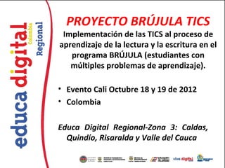 PROYECTO BRÚJULA TICS
 Implementación de las TICS al proceso de
aprendizaje de la lectura y la escritura en el
   programa BRÚJULA (estudiantes con
   múltiples problemas de aprendizaje).

• Evento Cali Octubre 18 y 19 de 2012
• Colombia

Educa Digital Regional-Zona 3: Caldas,
  Quindío, Risaralda y Valle del Cauca
 