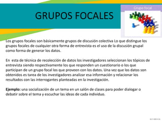 GC-F-004 V.01
GRUPOS FOCALES
Los grupos focales son básicamente grupos de discusión colectiva Lo que distingue los
grupos focales de cualquier otra forma de entrevista es el uso de la discusión grupal
como forma de generar los datos.
En esta de técnica de recolección de datos los investigadores seleccionan los tópicos de
entrevista siendo respectivamente los que responden un cuestionario o los que
participan de un grupo focal los que proveen con los datos. Una vez que los datos son
obtenidos es tarea de los investigadores analizar esa información y relacionar los
resultados con las interrogantes planteadas en la investigación.
Ejemplo: una socialización de un tema en un salón de clases para poder dialogar o
debatir sobre el tema y escuchar las ideas de cada individuo.
 