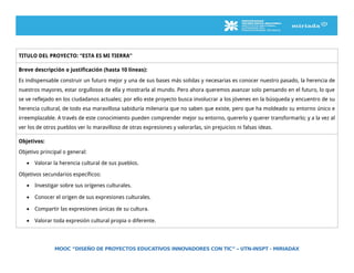 TITULO DEL PROYECTO: “ESTA ES MI TIERRA”
Breve descripción o justificación (hasta 10 líneas):
Es indispensable construir un futuro mejor y una de sus bases más solidas y necesarias es conocer nuestro pasado, la herencia de
nuestros mayores, estar orgullosos de ella y mostrarla al mundo. Pero ahora queremos avanzar solo pensando en el futuro, lo que
se ve reflejado en los ciudadanos actuales; por ello este proyecto busca involucrar a los jóvenes en la búsqueda y encuentro de su
herencia cultural, de todo esa maravillosa sabiduría milenaria que no saben que existe, pero que ha moldeado su entorno único e
irreemplazable. A través de este conocimiento pueden comprender mejor su entorno, quererlo y querer transformarlo; y a la vez al
ver los de otros pueblos ver lo maravilloso de otras expresiones y valorarlas, sin prejuicios ni falsas ideas.
Objetivos:
Objetivo principal o general:
• Valorar la herencia cultural de sus pueblos.
Objetivos secundarios específicos:
• Investigar sobre sus orígenes culturales.
• Conocer el origen de sus expresiones culturales.
• Compartir las expresiones únicas de su cultura.
• Valorar toda expresión cultural propia o diferente.
MOOC “DISEÑO DE PROYECTOS EDUCATIVOS INNOVADORES CON TIC” – UTN-INSPT - MIRIADAX
 