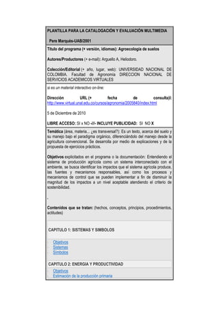 PLANTILLA PARA LA CATALOGACIÓN Y EVALUACIÓN MULTIMEDIA  Pere Marquès-UAB/2001Título del programa (+ versión, idiomas): Agroecología de suelosAutores/Productores (+ e-mail): Arguello A, Heliodoro.Colección/Editorial (+ año, lugar, web): UNIVERSIDAD NACIONAL DE COLOMBIA. Facultad de Agronomía DIRECCION NACIONAL DE SERVICIOS ACADEMICOS VIRTUALESsi es un material interactivo on-line:Dirección URL (+ fecha de consulta)l: http://www.virtual.unal.edu.co/cursos/agronomia/2005840/index.html5 de Diciembre de 2010LIBRE ACCESO: SI x NO -///- INCLUYE PUBLICIDAD:  SI  NO XTemática (área, materia... ¿es transversal?): Es un texto, acerca del suelo y su manejo bajo el paradigma orgánico, diferenciándolo del manejo desde la agricultura convencional. Se desarrolla por medio de explicaciones y de la propuesta de ejercicios prácticos.Objetivos explicitados en el programa o la documentación: Entendiendo el sistema de producción agrícola como un sistema interconectado con el ambiente, se busca identificar los impactos que el sistema agrícola produce, las fuentes y mecanismos responsables, así como los procesos y mecanismos de control que se pueden implementar a fin de disminuir la magnitud de los impactos a un nivel aceptable atendiendo el criterio de sostenibilidad..Contenidos que se tratan: (hechos, conceptos, principios, procedimientos, actitudes)CAPITULO 1: SISTEMAS Y SIMBOLOSObjetivosSistemasSímbolosCAPITULO 2: ENERGIA Y PRODUCTIVIDADObjetivosEstimación de la producción primariaNiveles tróficos y calidad de energíaProducción y principio de la máxima potenciaEjercicios y ActividadesCAPITULO 3: CICLAJE DE NUTRIMENTOSObjetivosDinámica de producción y descomposiciónCambios en la composición bioquímicaCAPITULO 4: DINAMICA POBLACIONALObjetivosDinámica poblacionalModelos de crecimientoMas modelos de crecimientoEjercicios y ActividadesCAPITULO 5: RELACIONES INTERESPECIFICASActividad aleloquímica de las plantasEl lenguaje bioquímicoCAPITULO 6: CONTEXTO DE LA AGRICULTURA LIMPIAContexto de la agricultura limpiaCAPITULO 7: ¿QUE ENTENDEMOS POR AGRICULTURA LIMPIA?¿Qué entendemos por agricultura limpia?CAPITULO 8: MODELOS ALTERNATIVOS EN MODELOS DE PRODUCCION TROPICALESObjetivosModelos alternativos en modelos de Producción tropicalesCAPITULO 9: EL SUELO Y SU MANEJO BAJO EL PARADIGMA ORGANICOObjetivosEl suelo y su manejo bajo el paradigma orgánicoDestinatarios:(etapa educativa, edad, conocimientos previos, otras características )Estudiantes de Educación Superior(subrayar uno o más de cada apartado)TIPOLOGÍA: PREGUNTAS Y EJERCICIOS - UNIDAD DIDÁCTICA TUTORIAL - BASE DE DATOS - LIBRO -SIMULADOR / AVENTURA - JUEGO / TALLER CREATIVO - HERRAMIENTA PARA PROCESAR DATOSESTRATEGIA DIDÁCTICA: ENSEÑANZA DIRIGIDA - EXPLORACIÓN GUIADA - LIBRE DESCUBRIMIENTOFUNCIÓN: EJERCITAR HABILIDADES - INSTRUIR - INFORMAR - MOTIVAR - EXPLORAR - ENTRETENER -EXPERIMENTAR/RESOLVER PROBLEMAS - CREAR/EXPRESARSE - EVALUAR - PROCESAR DATOSMapa de navegación y breve descripción de las actividades:.El recurso es muy versátil y a la vez sencillo para la navegación, presenta varias alternativas para la navegación, en conclusión El sistema de navegación tiene un entorno transparente que permita que el usuario este siempre orientado y tenga control de su navegación.Las actividades son claras y pertinentes para las temáticas y la intencionalidad formativa que persigue.Valores que potencia o presenta: Fácil usabilidad y navegabilidad.(subrayar uno o más de cada apartado)DOCUMENTACIÓN: NINGUNA -MANUAL - GUíA DIDÁCTICA -///- EN PAPEL - EN CD - ON-LINE -SERVICIOS ON-LINE: NINGUNO - SÓLO CONSULTAS - TELEFORMACIÓN -///- POR INTERNETREQUISITOS TÉCNICOS: IMPRESORA - SONIDO - CD - DVD - INTERNET -///- PC - MACOtros (hardware y software)::<br /> <br />ASPECTOS FUNCIONALES. UTILIDAD               marcar con una X.Eficacia (puede facilitar el logro de sus objetivosRelevancia de los aprendizajes, contenidos...Facilidad de usoFacilidad de instalación de programas y complementosVersatilidad didáctica: modificable, niveles, ajustes, informes…Carácter multilingüe, al menos algunos apartados principales...Múltiples enlaces externos (si es on-line)Canales de comunicación bidireccional (idem.).Documentación, guía didáctica (si tiene)Servicio de apoyo on-line (si tiene)Créditos: fecha de la actualización, autores, patrocinadoresAusencia de publicidadEXCELENTEALTACORRECTABAJA..X...X...    .X.....X..X..X..X.X...XX.X...ASPECTOS TÉCNICOS Y ESTÉTICOS Entorno audiovisual (presentación, pantallas, sonido, tipo de letra)Elementos multimedia (calidad, cantidad)Calidad y estructuración de los contenidosEstructura y navegación por las actividades, metáforasHipertextosInteracción (tipo de diálogo, entrada de datos, análisis respuestas)Ejecución fiable, velocidad de acceso adecuadaOriginalidad y uso de tecnología avanzadaEXCELENTEALTACORRECTABAJA..X....X....X..xX...X..X.....X..ASPECTOS PEDAGÓGICOS Especificación de los objetivosCapacidad de motivación (atractivo, interés)Adecuación al usuario (contenidos, actividades)Adecuación a los destinatarios de los contenidos, actividades.Recursos para buscar y procesar datosPotencialidad de los recursos didácticos (actividades, organizadores)Carácter completo (proporciona todo lo necesarioTutorización y evaluación (preguntas, refuerzos)Enfoque aplicativo/ creativo de las actividadesFomento del autoaprendizaje fomenta iniciativa,toma decisionesPosibilita el trabajo cooperativo, da facilidades para esteEXCELENTEALTACORRECTABAJAX..X.....X.XX...X...X.....X...X....X......X<br /> <br />RECURSOS DIDÀCTICOS QUE UTILIZA:                                                                           marcar uno o másINTRODUCCIÓNORGANIZADORES PREVIOSESQUEMAS, CUADROS SINÓPTICOS...MAPAS CONCEPTUALESGRÁFICOSIMÁGENESPREGUNTASEJERCICIOS DE APLICACIÓNEJEMPLOSRESÚMENES/SÍNTESISACTIVIDADES DE AUTOEVALUACIÓNESFUERZO COGNITIVO QUE EXIGEN SUS ACTIVIDADES:                                       marcar uno o másCONTROL PSICOMOTRIZMEMORIZACIÓN / EVOCACIÓNCOMPRENSIÓN / INTERPRETACIÓNCOMPARACIÓN/RELACIÓNANÁLISIS / SÍNTESISCÁLCULO / PROCESO DE DATOSBUSCAR / VALORAR INFORMACIÓNRAZONAMIENTO (deductivo, inductivo, crítico)PENSAMIENTO DIVERGENTE / IMAGINACIÓNPLANIFICAR / ORGANIZAR / EVALUARHACER HIPÓTESIS / RESOLVER PROBLEMASEXPLORACIÓN / EXPERIMENTACIÓNEXPRESIÓN (verbal,escrita,gráfica..) / CREARREFLEXIÓN METACOGNITIVAVALORACIÓN GLOBALCalidad TécnicaPotencialidad didácticaFuncionalidad, utilidadEXCELENTEALTACORRECTABAJAXX...X.<br />NOMBRE DE LA PERSONA EVALUADORA Y FECHA:<br />ADALBERTO JOSÉ VIDES R. 5 DICIEMBRE DE 2010.<br />