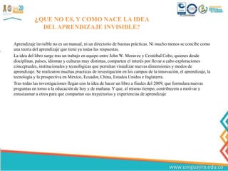 ¿QUE NO ES, Y COMO NACE LA IDEA
DELAPRENDIZAJE INVISIBLE?
Aprendizaje invisible no es un manual, ni un directorio de buenas prácticas. Ni mucho menos se concibe como
una teoría del aprendizaje que tiene ya todas las respuestas.
La idea del libro surge tras un trabajo en equipo entre John W. Moravec y Cristóbal Cobo, quienes desde
disciplinas, países, idiomas y culturas muy distintas, comparten el interés por llevar a cabo exploraciones
conceptuales, institucionales y tecnológicas que permitan visualizar nuevas dimensiones y modos de
aprendizaje. Se realizaron muchas practicas de investigación en los campos de la innovación, el aprendizaje, la
tecnología y la prospectiva en México, Ecuador, China, Estados Unidos e Inglaterra.
Tras todas las investigaciones llegan con la idea de hacer un libro a finales del 2009, que formulara nuevas
preguntas en torno a la educación de hoy y de mañana. Y que, al mismo tiempo, contribuyera a motivar y
entusiasmar a otros para que compartan sus trayectorias y experiencias de aprendizaje
 