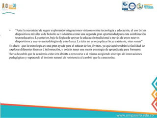 • “Ante la necesidad de seguir explorando integraciones virtuosas entre tecnología y educación, el uso de los
dispositivos móviles o de bolsillo se vislumbra como una segunda gran oportunidad para esta combinación
tecnoeducativa. Lo anterior, bajo la lógica de apoyar la educación tradicional a través de estos nuevos
dispositivos y nuevas metodologías de enseñanza. La idea no es reemplazar lo ya existente, sino sumar”
Es decir, que la tecnología es una gran ayuda para el educar de los jóvenes, ya que aquí tendrán la facilidad de
explorar diferentes fuentes d información, y podrán tener una mejor estrategia de aprendizaje para formarse.
Sería deseable que la academia estuviera abierta a renovarse a sí misma acogiendo este tipo de innovaciones
pedagógicas y superando el instinto natural de resistencia al cambio que la caracteriza.
 