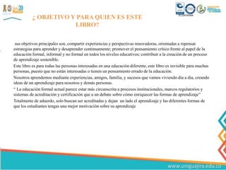 ¿ OBJETIVO Y PARA QUIEN ES ESTE
LIBRO?
sus objetivos principales son, compartir experiencias y perspectivas innovadoras, orientadas a repensar
estrategias para aprender y desaprender continuamente; promover el pensamiento crítico frente al papel de la
educación formal, informal y no formal en todos los niveles educativos; contribuir a la creación de un proceso
de aprendizaje sostenible.
Este libro es para todas las personas interesadas en una educación diferente, este libro es invisible para muchas
personas, puesto que no están interesadas o tienen un pensamiento errado de la educación.
Nosotros aprendemos mediante experiencias, amigos, familia, y sucesos que vamos viviendo día a día, creando
ideas de un aprendizaje para nosotros y demás personas.
“ La educación formal actual parece estar más circunscrita a procesos institucionales, marcos regulatorios y
sistemas de acreditación y certificación que a un debate sobre cómo enriquecer las formas de aprendizaje”
Totalmente de aduerdo, solo buscan ser acreditadas y dejan un lado el aprendizaje y las diferentes formas de
que los estudiantes tengas una mejor motivación sobre su aprendizaje
 