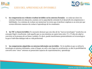 1. las competencias no evidentes resultan invisibles en los entornos formales: no están tan claros los
sistemas formales de educación, cuentan con la capacidad de estimular la el desarrollo de competencias o
habilidades. Los sistemas de evaluar son memorizar los textos que el profesor emplean es un error por que
existen diferentes maneras de evaluar el aprendizaje de los estudiantes.
2. las TIC se hacen invisibles: Es necesario destacar que esta idea de las “nuevas tecnologías” resulta hoy un
concepto frágil e insuficiente. todo aquello que se crea mientras un sujeto tiene entre 15 y 35 años de edad se
convierte en la promesa de un futuro venidero. Es decir, puede transformarse potencialmente en la tecnología a
la que el individuo dedique toda su vida profesional.
3. las competencias adquiridas en entornos informales son invisibles: En la medida en que se utiliza la
tecnología en entornos informales, como el hogar, un café u otro lugar de socialización, se abre la posibilidad de
convertir estos “otros” entornos en potenciales espacios de experimentación y aprendizaje
EJES DEL APRENDIZAJE INVISIBLE
 