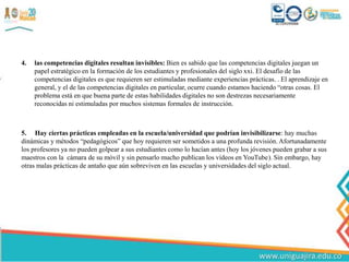 4. las competencias digitales resultan invisibles: Bien es sabido que las competencias digitales juegan un
papel estratégico en la formación de los estudiantes y profesionales del siglo xxi. El desafío de las
competencias digitales es que requieren ser estimuladas mediante experiencias prácticas. . El aprendizaje en
general, y el de las competencias digitales en particular, ocurre cuando estamos haciendo “otras cosas. El
problema está en que buena parte de estas habilidades digitales no son destrezas necesariamente
reconocidas ni estimuladas por muchos sistemas formales de instrucción.
5. Hay ciertas prácticas empleadas en la escuela/universidad que podrían invisibilizarse: hay muchas
dinámicas y métodos “pedagógicos” que hoy requieren ser sometidos a una profunda revisión. Afortunadamente
los profesores ya no pueden golpear a sus estudiantes como lo hacían antes (hoy los jóvenes pueden grabar a sus
maestros con la cámara de su móvil y sin pensarlo mucho publican los vídeos en YouTube). Sin embargo, hay
otras malas prácticas de antaño que aún sobreviven en las escuelas y universidades del siglo actual.
 