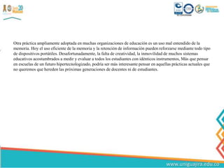 Otra práctica ampliamente adoptada en muchas organizaciones de educación es un uso mal entendido de la
memoria. Hoy el uso eficiente de la memoria y la retención de información pueden reforzarse mediante todo tipo
de dispositivos portátiles. Desafortunadamente, la falta de creatividad, la inmovilidad de muchos sistemas
educativos acostumbrados a medir y evaluar a todos los estudiantes con idénticos instrumentos, Más que pensar
en escuelas de un futuro hipertecnologizado, podría ser más interesante pensar en aquellas prácticas actuales que
no queremos que hereden las próximas generaciones de docentes ni de estudiantes.
 