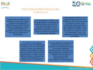 1Aprendizaje invisible es una
llamada a construir de manera
conjunta un paradigma de
educación que resulte inclusivo,
que no se anteponga a ningún
planteamiento teórico en
particular, y que ilumine áreas del
conocimiento hasta ahora
desatendidas
2 El aprendizaje invisible es un
protoparadigma; un paradigma de
cambio en plena construcción.
Este libro busca proveer una
perspectiva de 3600 y en tres
dimensiones (3D) del contexto en
el que se desarrolla esta apuesta
de aprendizaje ampliado
3.Aprendizaje invisible no es un
manual de instrucciones ni un
manifiesto sobre cómo incorporar
tecnología en el aula. Aquí
destacamos algunas prácticas
innovadoras que ayudan a hacer
más visible lo “invisible” y tras
ello está la invitación a revisar
con detenimiento cómo está
cambiando el paisaje actual del
aprendizaje.
4. Las TIC son un aspecto
importante dentro del aprendizaje
invisible pero no son el elemento
central. Aunque las tecnologías
utilizadas en la educación formal
parecen estimular el desarrollo de
aprendizajes no visibles, nuestro
análisis explora las dimensiones
teóricas y conceptuales que se
abren en torno al aprendizaje.
5. La paradoja de la educación de
comienzos del siglo XXI se
encuentra en la desconexión entre
la excelente capacidad
institucional de las escuelas y su
bajo desempeño en preparar a los
estudiantes para inventar un
futuro que responda
adecuadamente a las
oportunidades y desafíos globales
CINCO IDEAS PRINCIPALES DEL
CAPITULO 0
 