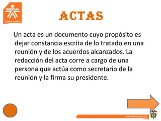 ACTAS
Un acta es un documento cuyo propósito es
dejar constancia escrita de lo tratado en una
reunión y de los acuerdos alcanzados. La
redacción del acta corre a cargo de una
persona que actúa como secretario de la
reunión y la firma su presidente.
 