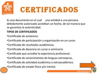 CERTIFICADOS
Es una documento en el cual una entidad o una persona
debidamente autorizado acreditan un hecho, de tal manera que
se garantiza la autenticidad.
TIPOS DE CERTIFICADOS
•Certificado de asistencia.
•Certificado de participación y organización en un curso.
•Certificado de resultados académicos.
•Certificado de docencia en curso o seminario
•Certificado que acredite la experiencia profesional.
•Certificado de conocimientos de lenguas extranjeras.
•Certificado de actividad académica o extraacadémica.
•Certificado de estado físico y/o mental.
 