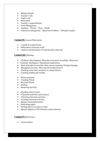 •   -Bulletin Boards
   •   -Teacher’s role
   •   -Pupil’s role
   •   -Motivation
   •   -Teacher’s responsibilities
   •   -Time Management
   •   -Teachers – Parents – Peers – Heads
   •   -Classroom management – Behaviour Problems – Disruptive pupils



Unidad II: Lesson Observation

   •   -A guide to watch lessons
   •   -Observation of lessons in EP
   •   -Analysis and discussion of what has been observed.

Unidad III: Planning

   •   -Children’s Development: Muscular movement. Sociability. Behaviour.
   •   Emotions. Intelligence. Educational Implications.
   •   -Basic principles to consider when you are teaching a foreign language.
   •   -Managing your class. More tips for teachers(Unit I)
   •   -Teaching some basic structures to young learners.
   •   -Teaching reading and writing

   •   -Warm-up period
   •   -Teaching Period
   •   -Revision Period
   •   -Drilling
   •   -Round up activities

   •   -Deciding what to teach
   •   -Classroom materials and resources
   •   -Choosing classroom activities
   •   -Creating classroom activities
   •   -Being a resourceful teacher
   •   -Motivating pupils
   •   -Writing pieces to correct in class
   •   -Special subjects in EP( literature-science-history)


Unidad IV:Motivation

   •   -Action Games
 