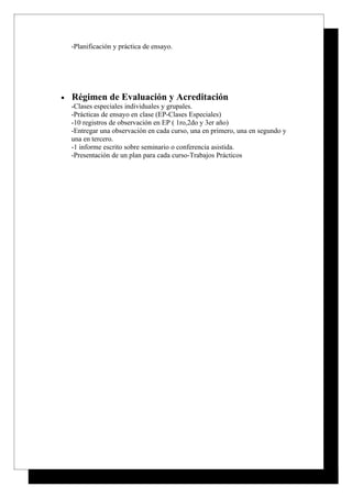 -Planificación y práctica de ensayo.




•   Régimen de Evaluación y Acreditación
    -Clases especiales individuales y grupales.
    -Prácticas de ensayo en clase (EP-Clases Especiales)
    -10 registros de observación en EP ( 1ro,2do y 3er año)
    -Entregar una observación en cada curso, una en primero, una en segundo y
    una en tercero.
    -1 informe escrito sobre seminario o conferencia asistida.
    -Presentación de un plan para cada curso-Trabajos Prácticos
 