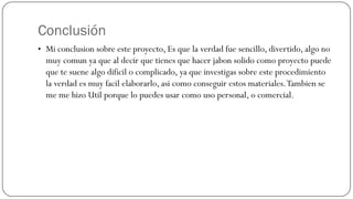 Conclusión
• Mi conclusion sobre este proyecto, Es que la verdad fue sencillo, divertido, algo no
  muy comun ya que al decir que tienes que hacer jabon solido como proyecto puede
  que te suene algo dificil o complicado, ya que investigas sobre este procedimiento
  la verdad es muy facil elaborarlo, asi como conseguir estos materiales. Tambien se
  me me hizo Util porque lo puedes usar como uso personal, o comercial.
 