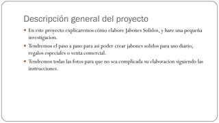 Descripción general del proyecto
 En este proyecto explicaremos cómo elabore Jabones Solidos, y hare una pequeña
  investigacion.
 Tendremos el paso a paso para asi poder crear jabones solidos para uso diario,
  regalos especiales o venta comercial.
 Tendremos todas las fotos para que no sea complicada su elaboracion siguiendo las
  instrucciones.
 