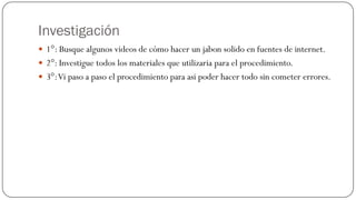 Investigación
 1°: Busque algunos videos de cómo hacer un jabon solido en fuentes de internet.
 2°: Investigue todos los materiales que utilizaria para el procedimiento.
 3°: Vi paso a paso el procedimiento para asi poder hacer todo sin cometer errores.
 