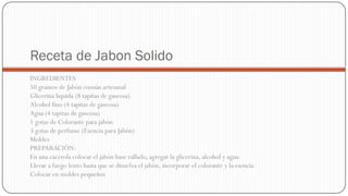 Receta de Jabon Solido
INGREDIENTES
50 gramos de Jabón común artesanal
Glicerina liquida (8 tapitas de gaseosa)
Alcohol fino (4 tapitas de gaseosa)
Agua (4 tapitas de gaseosa)
1 gotas de Colorante para jabón
3 gotas de perfume (Esencia para Jabón)
Moldes
PREPARACIÓN:
En una cacerola colocar el jabón base rallado, agregar la glicerina, alcohol y agua.
Llevar a fuego lento hasta que se disuelva el jabón, incorporar el colorante y la esencia.
Colocar en moldes pequeños
 