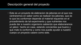 Descripción general del proyecto


• Este es un proyecto de elabracion de jabones en el que nos
  centraremos en saber como se realizan los jabones, que es
  lo que los conforman depende al material requerido en el
  procedimiento de tal experimento y que nutrientes nos
  puede dar a nuestro organismo sabiendo que elaboraremos
  un jabon hecho en casa, estando concientes que bueno y
  que malo lo conforma y como nos puede ayudar a nuestro
  cuerpo un proyecto casero como este.
 