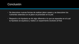 Conclusión

• Se descubren nuevas formas de realizar jabon casero y se descubren los
  nutrientes obtenidos en el jabon al ponerselo en la piel.

• Respecto a la hipotesis se dio algo diferente a lo que se esperaba en el cual
  la hipotesis se equiboca y realizo un experimento excitodo al final.
 
