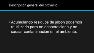 Descripción general del proyecto




• Acumulando residuos de jabon podemos
  reutilizarlo para no desperdiciarlo y no
  causar contaminacion en el ambiente.
 