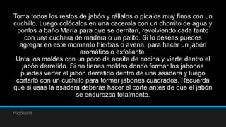 Toma todos los restos de jabón y rállalos o pícalos muy finos con un
cuchillo. Luego colócalos en una cacerola con un chorrito de agua y
 ponlos a baño María para que se derritan, revolviendo cada tanto
    con una cuchara de madera o un palito. Si lo deseas puedes
  agregar en este momento hierbas o avena, para hacer un jabón
                        aromático o exfoliante.
 Unta los moldes con un poco de aceite de cocina y vierte dentro el
   jabón derretido. Si no tienes moldes donde formar los jabones
  puedes verter el jabón derretido dentro de una asadera y luego
 cortarlo con un cuchillo para formar jabones cuadrados. Recuerda
que si usas la asadera deberás hacer el corte antes de que el jabón
                      se endurezca totalmente.

Hipótesis
 