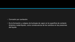• Corrosión por cavitación:
• Es la formación y colapso de burbujas de vapor en la superficie de contacto
dinámico metal-liquido, como consecuencia de los cambios en las presiones
del liquido
 