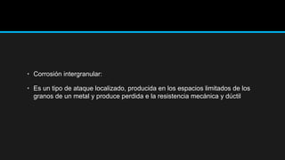 • Corrosión intergranular:
• Es un tipo de ataque localizado, producida en los espacios limitados de los
granos de un metal y produce perdida e la resistencia mecánica y dúctil
 