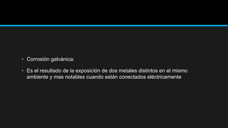 • Corrosión galvánica:
• Es el resultado de la exposición de dos metales distintos en el mismo
ambiente y mas notables cuando están conectados eléctricamente
 