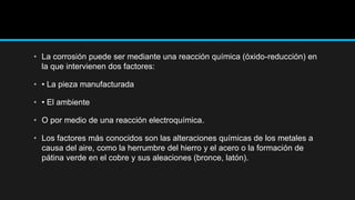 • La corrosión puede ser mediante una reacción química (óxido-reducción) en
la que intervienen dos factores:
• • La pieza manufacturada
• • El ambiente
• O por medio de una reacción electroquímica.
• Los factores más conocidos son las alteraciones químicas de los metales a
causa del aire, como la herrumbre del hierro y el acero o la formación de
pátina verde en el cobre y sus aleaciones (bronce, latón).
 