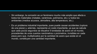 • Sin embargo, la corrosión es un fenómeno mucho más amplio que afecta a
todos los materiales (metales, cerámicas, polímeros, etc.) y todos los
ambientes (medios acuosos, atmosfera, alta temperatura, etc.).
• Es un problema industrial importante, pues puede causar accidentes (ruptura
de una pieza) y, además, representa un costo importante, ya que se calcula
que cada pocos segundos se disuelve 5 toneladas de acero en el mundo,
procedentes de unos cuantos nanómetros o picómetros, invisibles en cada
pieza pero que, multiplicados por la cantidad de acero que existe en el
mundo, constituyen una cantidad importante.
 
