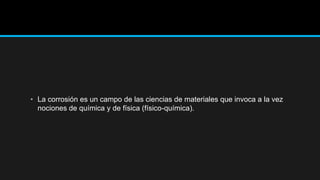 • La corrosión es un campo de las ciencias de materiales que invoca a la vez
nociones de química y de física (físico-química).
 