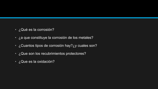 • ¿Qué es la corrosión?
• ¿a que constituye la corrosión de los metales?
• ¿Cuantos tipos de corrosión hay?¿y cuales son?
• ¿Que son los recubrimientos protectores?
• ¿Que es la oxidación?
 
