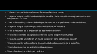 • 11-tiene como particularidad desarrollarse con la misma rapidez
• 12-tipo de ataque local formado cuando la velocidad de la corrosión es mayor en unas zonas
comparadas con otras.
• 13-es la formación y colapso de burbujas de vapor en la superficie de contacto dinámico
• 14-tipo de ataque localizado producido en los espacios limitados
• 15-es el resultado de la exposición de dos metales distintos
• 16-ocurre si un metal se agrieta cuando esta sujeto a repetidos esfuerzos
• 17-ocurre cuando un metal en un medio corrosivo y tiene esfuerzo de tracción
• 18-ocurre cuando se tiene alguna discontinuidad en la geometría de la superficie
• 19-recubrimiento que se aplica laminillas delgadas
• 20-recubrimiento recubierto por cerámica
 