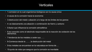 Verticales
• 1-corrosion en la cual organismos biológicos son la causa única
• 2-causa de la corrosión hacia la economía
• 3-destruccion del metal o aleación a lo largo de los limites de los granos
• 4- es básicamente una aleación o combinación de hierro y carbono
• 5-factor que influencia la corrosión atmosférica
• 6-es conocido como el electrodo responsable de la reacción de oxidación de los
elementos.
• 7-tendencia de los metales a ceder sus……
• 8-Comienza desde la ……..la destrucción del metal
• 9-los metales se encuentran en la naturaleza en forma de….
• 10-punto de vista que asegura que la corrosión es inevitable
 