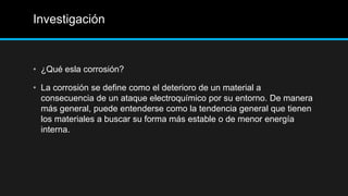 Investigación
• ¿Qué esla corrosión?
• La corrosión se define como el deterioro de un material a
consecuencia de un ataque electroquímico por su entorno. De manera
más general, puede entenderse como la tendencia general que tienen
los materiales a buscar su forma más estable o de menor energía
interna.
 