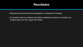 Resultados
• Despues de la primera hora empesaron a presentar humedad
• Al concluir el dia se oxidaron las fibras metalicas al estar en contacto con
vinagre agua con sal y agua de la llave
 