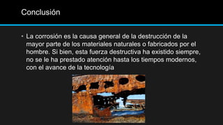 Conclusión
• La corrosión es la causa general de la destrucción de la
mayor parte de los materiales naturales o fabricados por el
hombre. Si bien, esta fuerza destructiva ha existido siempre,
no se le ha prestado atención hasta los tiempos modernos,
con el avance de la tecnología
 