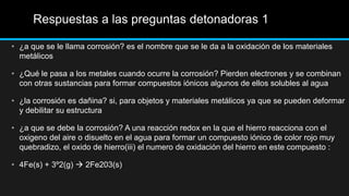 Respuestas a las preguntas detonadoras 1
• ¿a que se le llama corrosión? es el nombre que se le da a la oxidación de los materiales
metálicos
• ¿Qué le pasa a los metales cuando ocurre la corrosión? Pierden electrones y se combinan
con otras sustancias para formar compuestos iónicos algunos de ellos solubles al agua
• ¿la corrosión es dañina? si, para objetos y materiales metálicos ya que se pueden deformar
y debilitar su estructura
• ¿a que se debe la corrosión? A una reacción redox en la que el hierro reacciona con el
oxigeno del aire o disuelto en el agua para formar un compuesto iónico de color rojo muy
quebradizo, el oxido de hierro(iii) el numero de oxidación del hierro en este compuesto :
• 4Fe(s) + 3º2(g)  2Fe203(s)
 