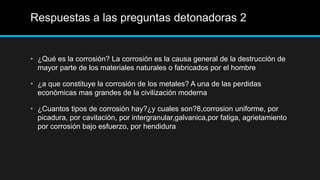 Respuestas a las preguntas detonadoras 2
• ¿Qué es la corrosión? La corrosión es la causa general de la destrucción de
mayor parte de los materiales naturales o fabricados por el hombre
• ¿a que constituye la corrosión de los metales? A una de las perdidas
económicas mas grandes de la civilización moderna
• ¿Cuantos tipos de corrosión hay?¿y cuales son?8,corrosion uniforme, por
picadura, por cavitación, por intergranular,galvanica,por fatiga, agrietamiento
por corrosión bajo esfuerzo, por hendidura
 