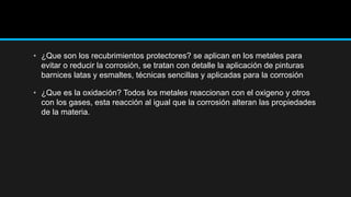 • ¿Que son los recubrimientos protectores? se aplican en los metales para
evitar o reducir la corrosión, se tratan con detalle la aplicación de pinturas
barnices latas y esmaltes, técnicas sencillas y aplicadas para la corrosión
• ¿Que es la oxidación? Todos los metales reaccionan con el oxigeno y otros
con los gases, esta reacción al igual que la corrosión alteran las propiedades
de la materia.
 