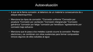 Autoevaluación
• A que se le llama corrosión: al deterioro de un material a consecuencia de u
ataque electroquímico
• Menciona los tipos de corrosión: *Corrosión uniforme *Corrosión por
picadura *Corrosión por cavitación *Corrosión intergranular *Corrosión
galvánica *corrosión por fatiga *corrosión por hendidura *agrietamiento por
corrosión bajo esfuerzo
• Menciona que le pasa a los metales cuando ocurre la corrosión: Pierden
electrones y se combinan con otras sustancias para formar compuestos
iónicos algunos de ellos solubles al agua
 