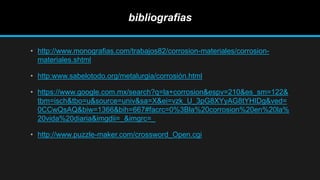 bibliografias
• http://www.monografias.com/trabajos82/corrosion-materiales/corrosion-
materiales.shtml
• http:www.sabelotodo.org/metalurgia/corrosión.html
• https://www.google.com.mx/search?q=la+corrosion&espv=210&es_sm=122&
tbm=isch&tbo=u&source=univ&sa=X&ei=vzk_U_3pG8XYyAG8tYHIDg&ved=
0CCwQsAQ&biw=1366&bih=667#facrc=0%3Bla%20corrosion%20en%20la%
20vida%20diaria&imgdii=_&imgrc=_
• http://www.puzzle-maker.com/crossword_Open.cgi
 