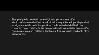 • Siempre que la corrosión esté originada por una reacción
electroquímica (oxidación), la velocidad a la que tiene lugar dependerá
en alguna medida de la temperatura, de la salinidad del fluido en
contacto con el metal y de las propiedades de los metales en cuestión.
Otros materiales no metálicos también sufren corrosión mediante otros
mecanismos.
 