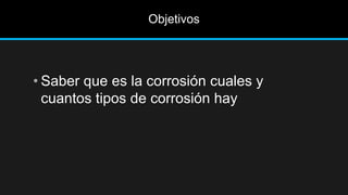 Objetivos
• Saber que es la corrosión cuales y
cuantos tipos de corrosión hay
 